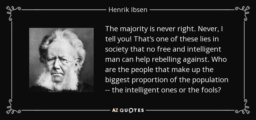 The majority is never right. Never, I tell you! That's one of these lies in society that no free and intelligent man can help rebelling against. Who are the people that make up the biggest proportion of the population -- the intelligent ones or the fools? - Henrik Ibsen