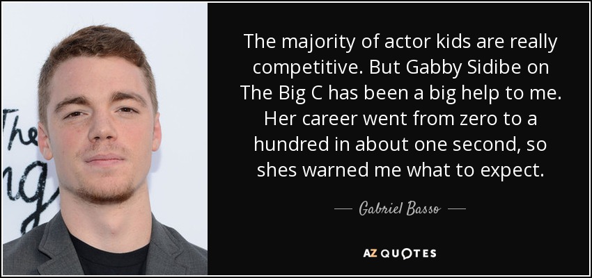The majority of actor kids are really competitive. But Gabby Sidibe on The Big C has been a big help to me. Her career went from zero to a hundred in about one second, so shes warned me what to expect. - Gabriel Basso