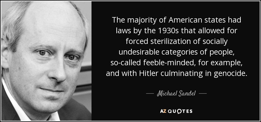 The majority of American states had laws by the 1930s that allowed for forced sterilization of socially undesirable categories of people, so-called feeble-minded, for example, and with Hitler culminating in genocide. - Michael Sandel