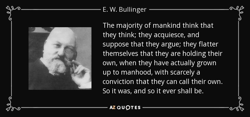 The majority of mankind think that they think; they acquiesce, and suppose that they argue; they flatter themselves that they are holding their own, when they have actually grown up to manhood, with scarcely a conviction that they can call their own. So it was, and so it ever shall be. - E. W. Bullinger