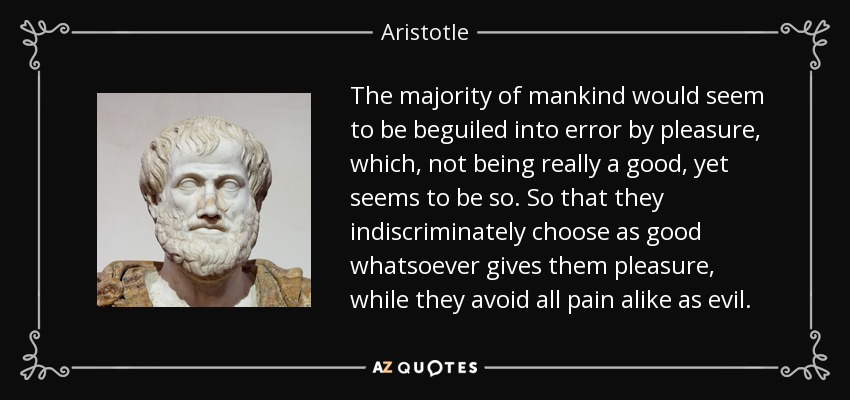 The majority of mankind would seem to be beguiled into error by pleasure, which, not being really a good, yet seems to be so. So that they indiscriminately choose as good whatsoever gives them pleasure, while they avoid all pain alike as evil. - Aristotle