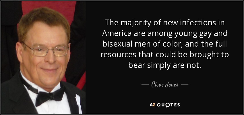 The majority of new infections in America are among young gay and bisexual men of color, and the full resources that could be brought to bear simply are not. - Cleve Jones