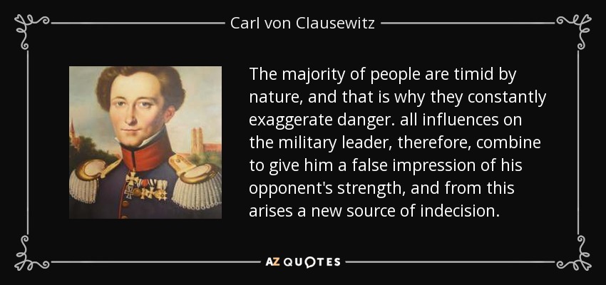 The majority of people are timid by nature, and that is why they constantly exaggerate danger. all influences on the military leader, therefore, combine to give him a false impression of his opponent's strength, and from this arises a new source of indecision. - Carl von Clausewitz
