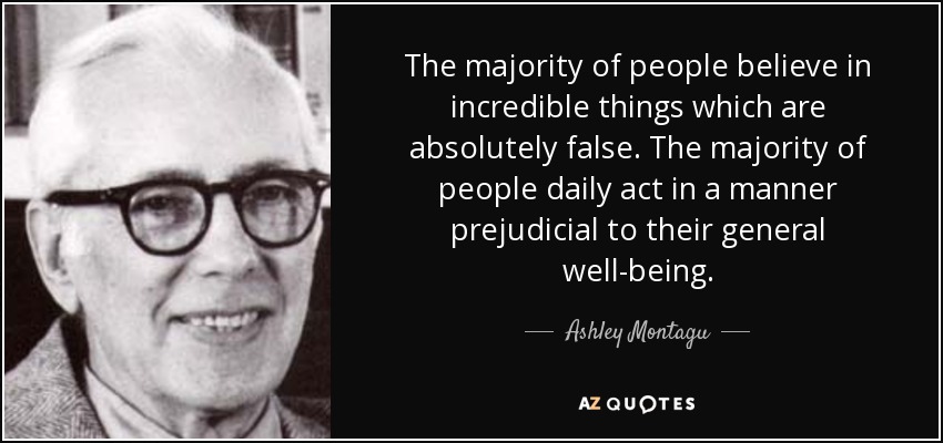 The majority of people believe in incredible things which are absolutely false. The majority of people daily act in a manner prejudicial to their general well-being. - Ashley Montagu