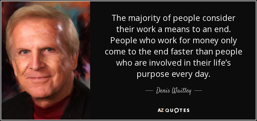 The majority of people consider their work a means to an end. People who work for money only come to the end faster than people who are involved in their life’s purpose every day. - Denis Waitley
