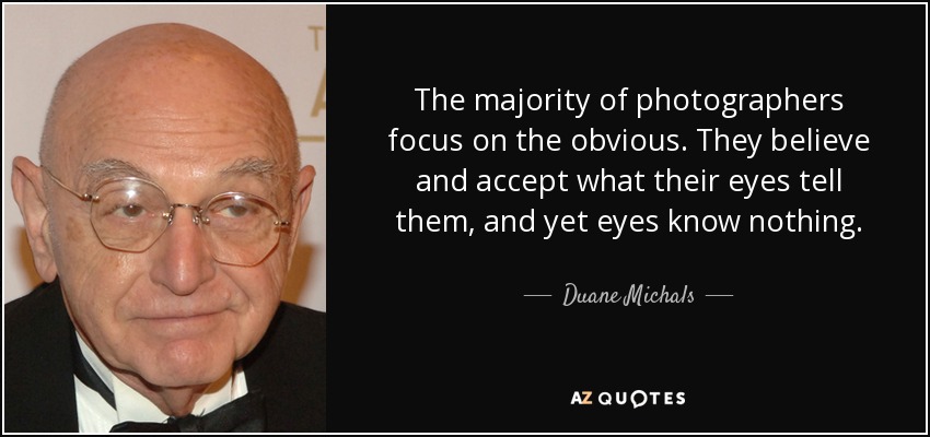 The majority of photographers focus on the obvious. They believe and accept what their eyes tell them, and yet eyes know nothing. - Duane Michals