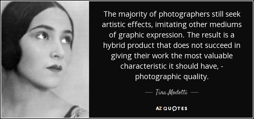 The majority of photographers still seek artistic effects, imitating other mediums of graphic expression. The result is a hybrid product that does not succeed in giving their work the most valuable characteristic it should have, - photographic quality. - Tina Modotti