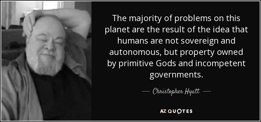 The majority of problems on this planet are the result of the idea that humans are not sovereign and autonomous, but property owned by primitive Gods and incompetent governments. - Christopher Hyatt