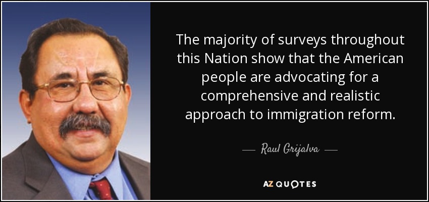 The majority of surveys throughout this Nation show that the American people are advocating for a comprehensive and realistic approach to immigration reform. - Raul Grijalva
