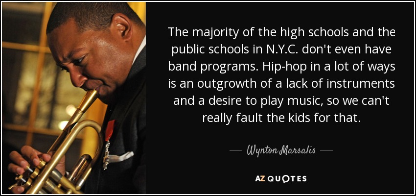 The majority of the high schools and the public schools in N.Y.C. don't even have band programs. Hip-hop in a lot of ways is an outgrowth of a lack of instruments and a desire to play music, so we can't really fault the kids for that. - Wynton Marsalis