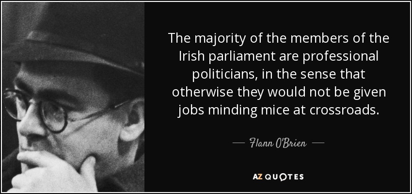 The majority of the members of the Irish parliament are professional politicians, in the sense that otherwise they would not be given jobs minding mice at crossroads. - Flann O'Brien