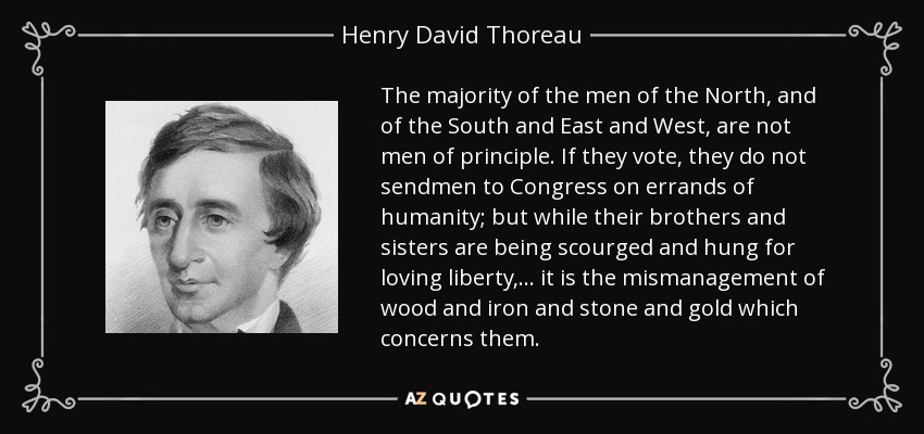 The majority of the men of the North, and of the South and East and West, are not men of principle. If they vote, they do not sendmen to Congress on errands of humanity; but while their brothers and sisters are being scourged and hung for loving liberty,... it is the mismanagement of wood and iron and stone and gold which concerns them. - Henry David Thoreau