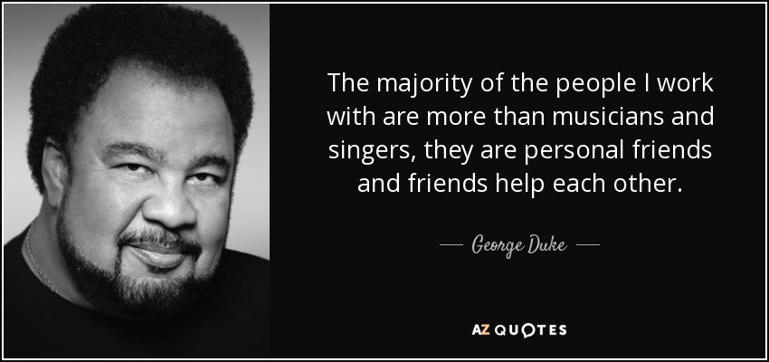 The majority of the people I work with are more than musicians and singers, they are personal friends and friends help each other. - George Duke