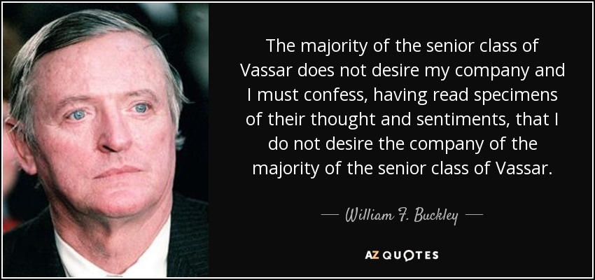 The majority of the senior class of Vassar does not desire my company and I must confess, having read specimens of their thought and sentiments, that I do not desire the company of the majority of the senior class of Vassar. - William F. Buckley, Jr.