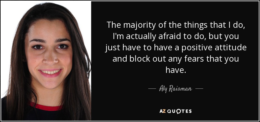 The majority of the things that I do, I'm actually afraid to do, but you just have to have a positive attitude and block out any fears that you have. - Aly Raisman
