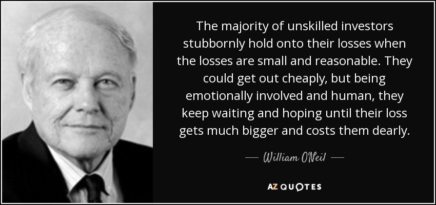The majority of unskilled investors stubbornly hold onto their losses when the losses are small and reasonable. They could get out cheaply, but being emotionally involved and human, they keep waiting and hoping until their loss gets much bigger and costs them dearly. - William O'Neil