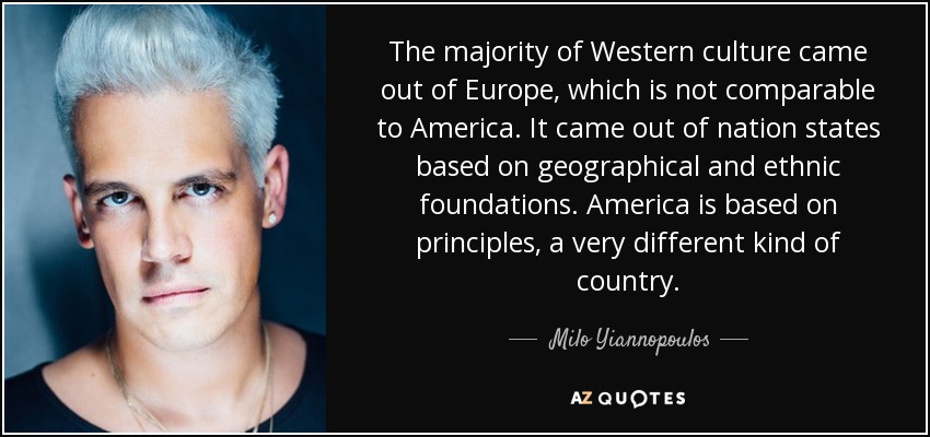 The majority of Western culture came out of Europe, which is not comparable to America. It came out of nation states based on geographical and ethnic foundations. America is based on principles, a very different kind of country. - Milo Yiannopoulos