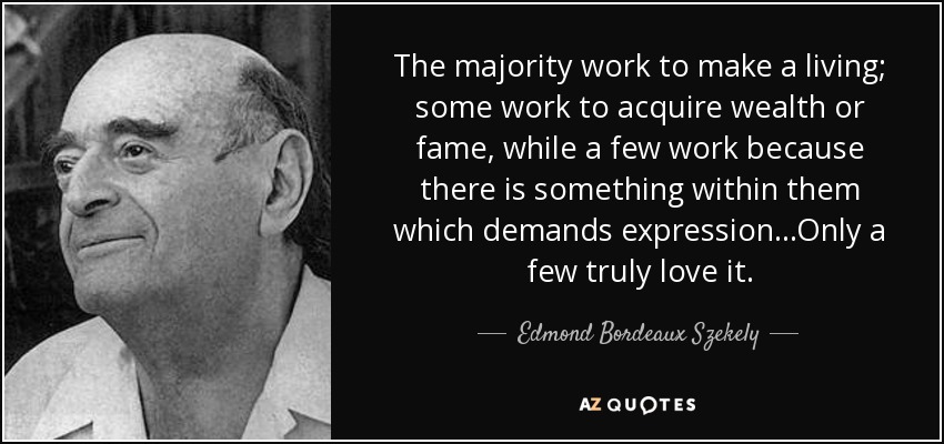 The majority work to make a living; some work to acquire wealth or fame, while a few work because there is something within them which demands expression...Only a few truly love it. - Edmond Bordeaux Szekely
