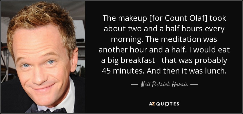 The makeup [for Count Olaf] took about two and a half hours every morning. The meditation was another hour and a half. I would eat a big breakfast - that was probably 45 minutes. And then it was lunch. - Neil Patrick Harris