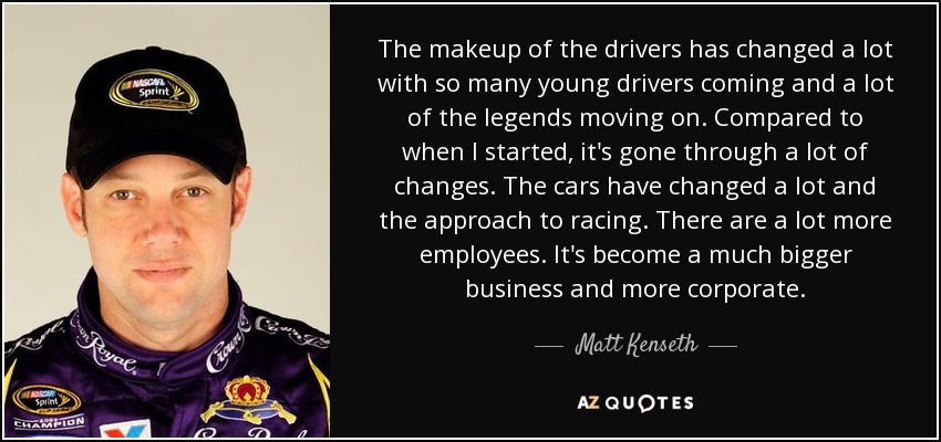 The makeup of the drivers has changed a lot with so many young drivers coming and a lot of the legends moving on. Compared to when I started, it's gone through a lot of changes. The cars have changed a lot and the approach to racing. There are a lot more employees. It's become a much bigger business and more corporate. - Matt Kenseth