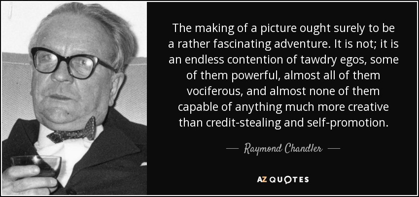 The making of a picture ought surely to be a rather fascinating adventure. It is not; it is an endless contention of tawdry egos, some of them powerful, almost all of them vociferous, and almost none of them capable of anything much more creative than credit-stealing and self-promotion. - Raymond Chandler