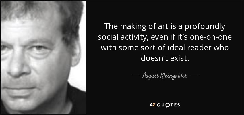 The making of art is a profoundly social activity, even if it’s one-on-one with some sort of ideal reader who doesn’t exist. - August Kleinzahler