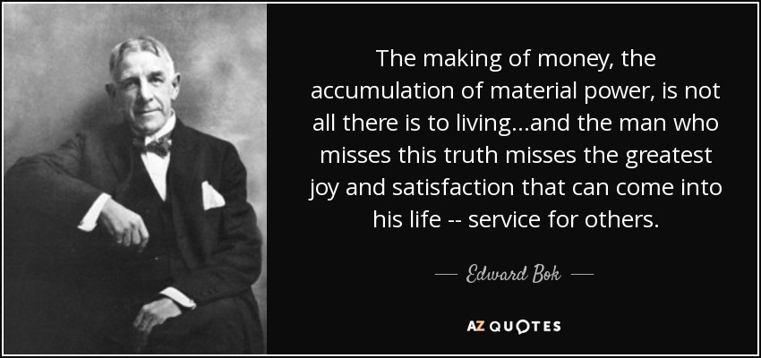 The making of money, the accumulation of material power, is not all there is to living...and the man who misses this truth misses the greatest joy and satisfaction that can come into his life -- service for others. - Edward Bok