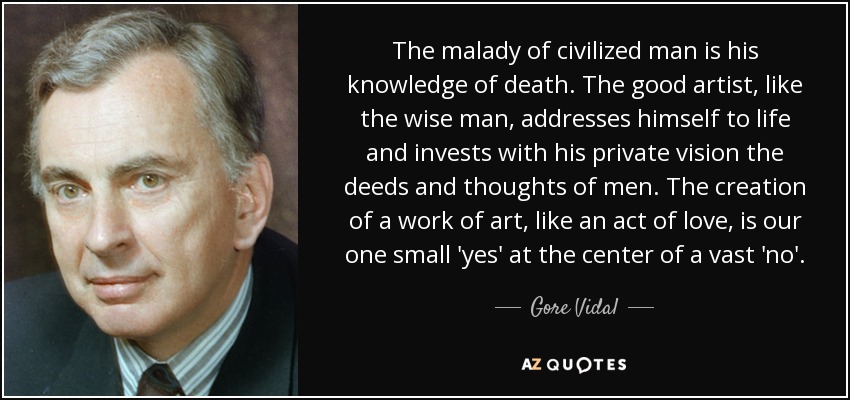 The malady of civilized man is his knowledge of death. The good artist, like the wise man, addresses himself to life and invests with his private vision the deeds and thoughts of men. The creation of a work of art, like an act of love, is our one small 'yes' at the center of a vast 'no'. - Gore Vidal