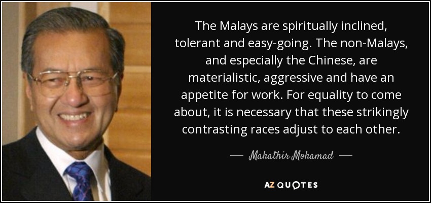 The Malays are spiritually inclined, tolerant and easy-going. The non-Malays, and especially the Chinese, are materialistic, aggressive and have an appetite for work. For equality to come about, it is necessary that these strikingly contrasting races adjust to each other. - Mahathir Mohamad