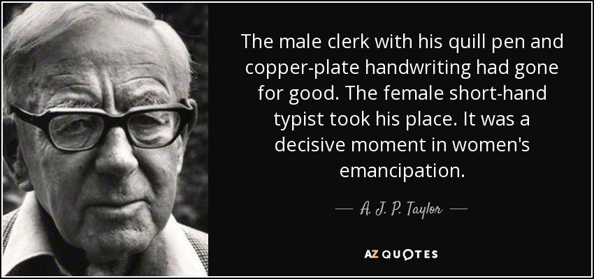 The male clerk with his quill pen and copper-plate handwriting had gone for good. The female short-hand typist took his place. It was a decisive moment in women's emancipation. - A. J. P. Taylor