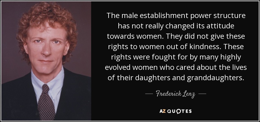 The male establishment power structure has not really changed its attitude towards women. They did not give these rights to women out of kindness. These rights were fought for by many highly evolved women who cared about the lives of their daughters and granddaughters. - Frederick Lenz