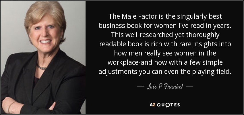 The Male Factor is the singularly best business book for women I've read in years. This well-researched yet thoroughly readable book is rich with rare insights into how men really see women in the workplace-and how with a few simple adjustments you can even the playing field. - Lois P Frankel