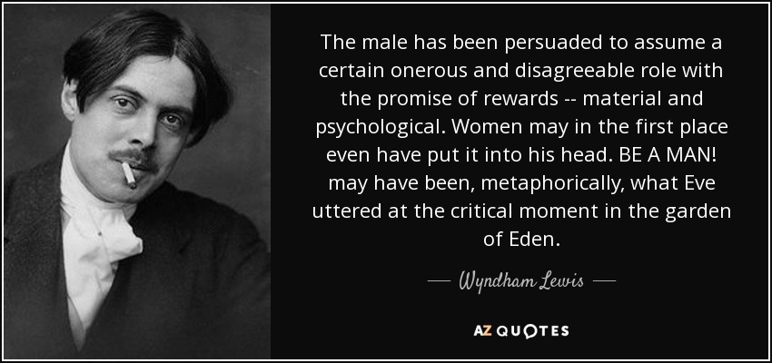 The male has been persuaded to assume a certain onerous and disagreeable role with the promise of rewards -- material and psychological. Women may in the first place even have put it into his head. BE A MAN! may have been, metaphorically, what Eve uttered at the critical moment in the garden of Eden. - Wyndham Lewis
