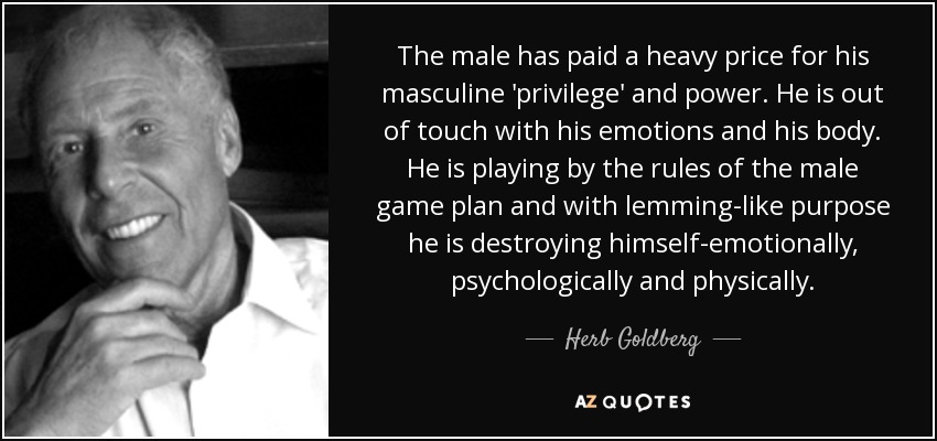 The male has paid a heavy price for his masculine 'privilege' and power. He is out of touch with his emotions and his body. He is playing by the rules of the male game plan and with lemming-like purpose he is destroying himself-emotionally, psychologically and physically. - Herb Goldberg