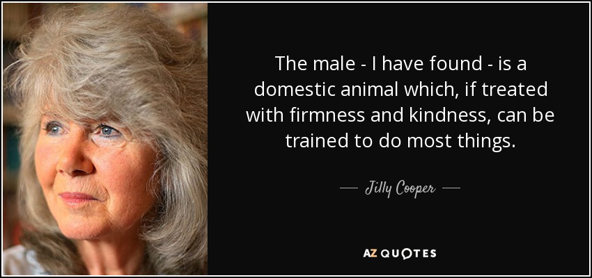 The male - I have found - is a domestic animal which, if treated with firmness and kindness, can be trained to do most things. - Jilly Cooper