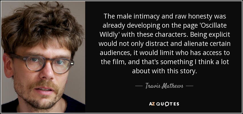 The male intimacy and raw honesty was already developing on the page 'Oscillate Wildly' with these characters. Being explicit would not only distract and alienate certain audiences, it would limit who has access to the film, and that's something I think a lot about with this story. - Travis Mathews