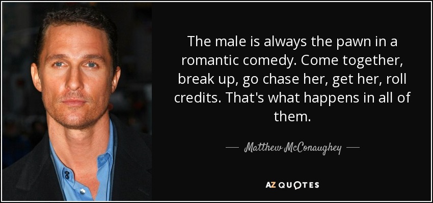 The male is always the pawn in a romantic comedy. Come together, break up, go chase her, get her, roll credits. That's what happens in all of them. - Matthew McConaughey