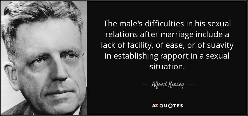 The male's difficulties in his sexual relations after marriage include a lack of facility, of ease, or of suavity in establishing rapport in a sexual situation. - Alfred Kinsey