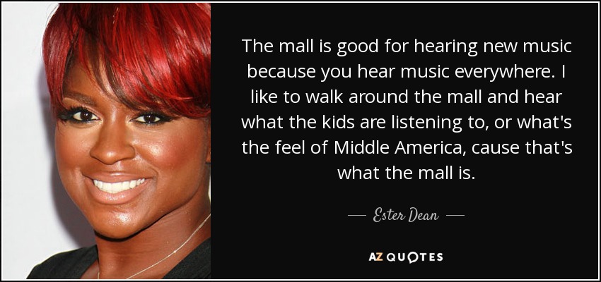 The mall is good for hearing new music because you hear music everywhere. I like to walk around the mall and hear what the kids are listening to, or what's the feel of Middle America, cause that's what the mall is. - Ester Dean