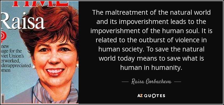 The maltreatment of the natural world and its impoverishment leads to the impoverishment of the human soul. It is related to the outburst of violence in human society. To save the natural world today means to save what is human in humanity. - Raisa Gorbacheva