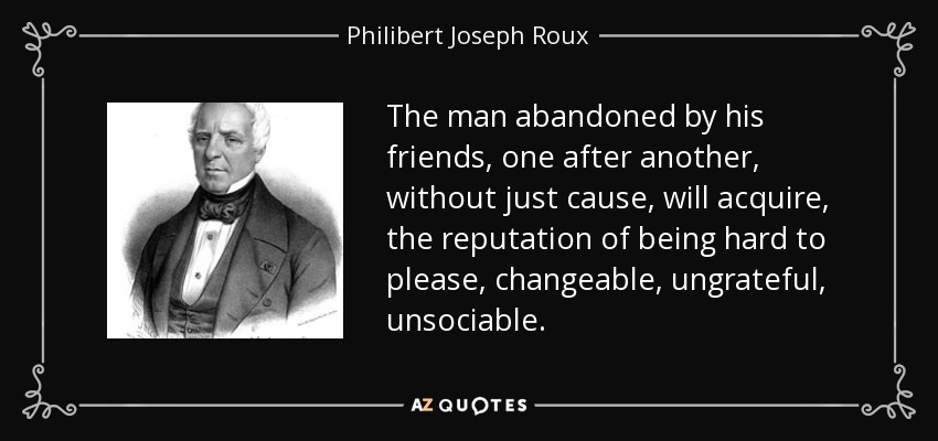 The man abandoned by his friends, one after another, without just cause, will acquire, the reputation of being hard to please, changeable, ungrateful, unsociable. - Philibert Joseph Roux