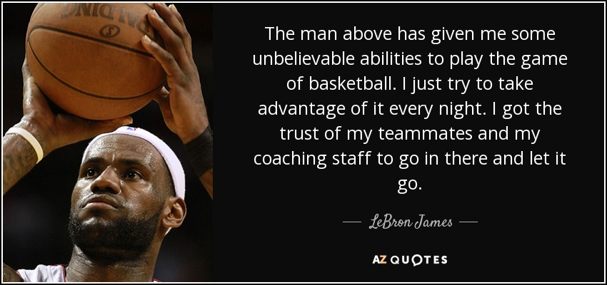 The man above has given me some unbelievable abilities to play the game of basketball. I just try to take advantage of it every night. I got the trust of my teammates and my coaching staff to go in there and let it go. - LeBron James