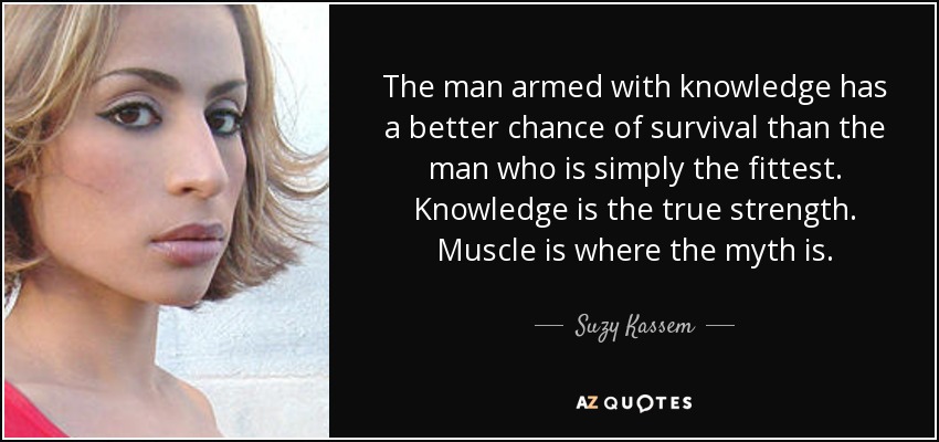The man armed with knowledge has a better chance of survival than the man who is simply the fittest. Knowledge is the true strength. Muscle is where the myth is. - Suzy Kassem
