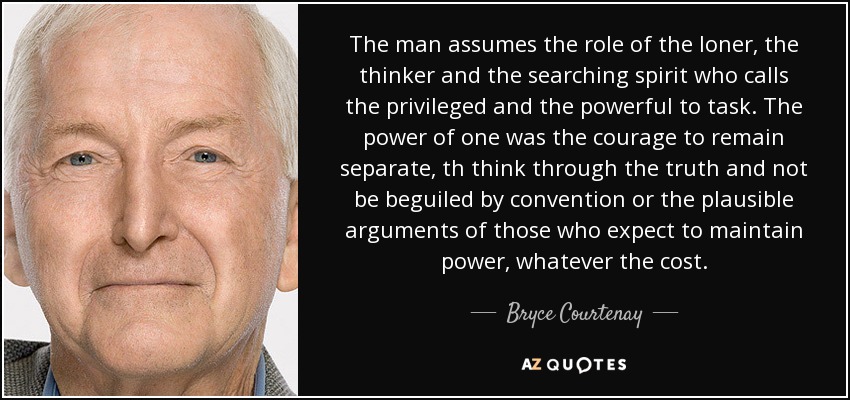 The man assumes the role of the loner, the thinker and the searching spirit who calls the privileged and the powerful to task. The power of one was the courage to remain separate, th think through the truth and not be beguiled by convention or the plausible arguments of those who expect to maintain power, whatever the cost. - Bryce Courtenay
