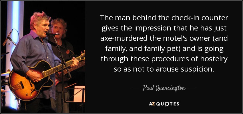 The man behind the check-in counter gives the impression that he has just axe-murdered the motel's owner (and family, and family pet) and is going through these procedures of hostelry so as not to arouse suspicion. - Paul Quarrington