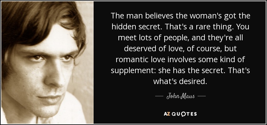 The man believes the woman's got the hidden secret. That's a rare thing. You meet lots of people, and they're all deserved of love, of course, but romantic love involves some kind of supplement: she has the secret. That's what's desired. - John Maus
