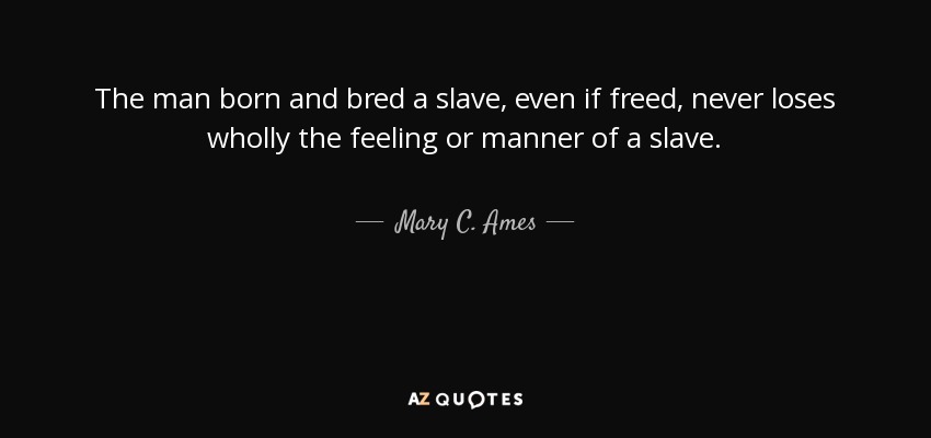 The man born and bred a slave, even if freed, never loses wholly the feeling or manner of a slave. - Mary C. Ames