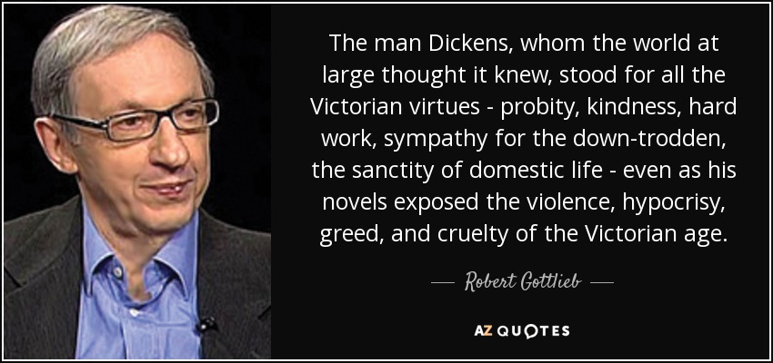 The man Dickens, whom the world at large thought it knew, stood for all the Victorian virtues - probity, kindness, hard work, sympathy for the down-trodden, the sanctity of domestic life - even as his novels exposed the violence, hypocrisy, greed, and cruelty of the Victorian age. - Robert Gottlieb