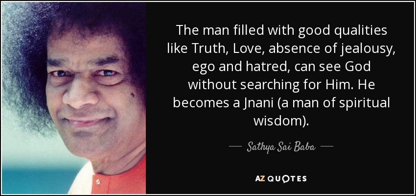 The man filled with good qualities like Truth, Love, absence of jealousy, ego and hatred, can see God without searching for Him. He becomes a Jnani (a man of spiritual wisdom). - Sathya Sai Baba