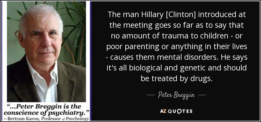 The man Hillary [Clinton] introduced at the meeting goes so far as to say that no amount of trauma to children - or poor parenting or anything in their lives - causes them mental disorders. He says it's all biological and genetic and should be treated by drugs. - Peter Breggin